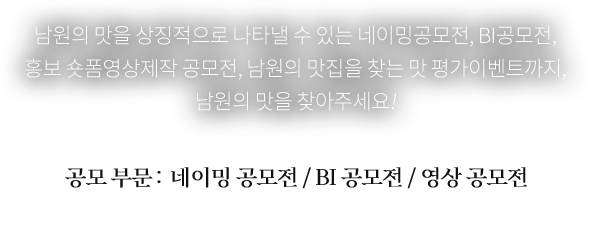 남원의 맛을 상징적으로 나타낼 수 있는 네이밍공모전, BI공모전, 홍보 숏폼영상제작 공모전,
남원의 진짜 맛집을 찾는 맛 평가이벤트까지, 진짜 남원의 맛을 찾아주세요!
공모 부문 : 네이밍 공모전 / BI 공모전 / 영상 공모전
※ 자세한 내용은 각 공모 공지 참고 바랍니다.