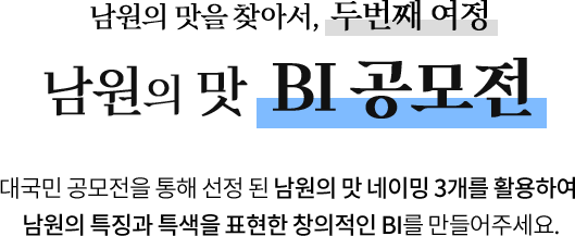
					남원의 맛을 찾아서, 두번째 여정
					[ 남원의 맛 BI 공모전 ]

					깊은 풍미를 자랑하는 남원의 맛!
					이런 남원의 맛을 표현할 수 있는 창의적인 BI를 만들어 주세요.
					
