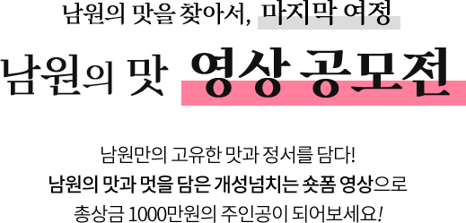 
					남원의 맛을 찾아서, 마지막 여정
					[ 남원의 맛 영상 공모전 ]

					깊은 풍미를 자랑하는 남원의 맛!
					이런 남원의 맛을 담은 개성 넘치는 숏폼 영상을 만들어 주세요.
					